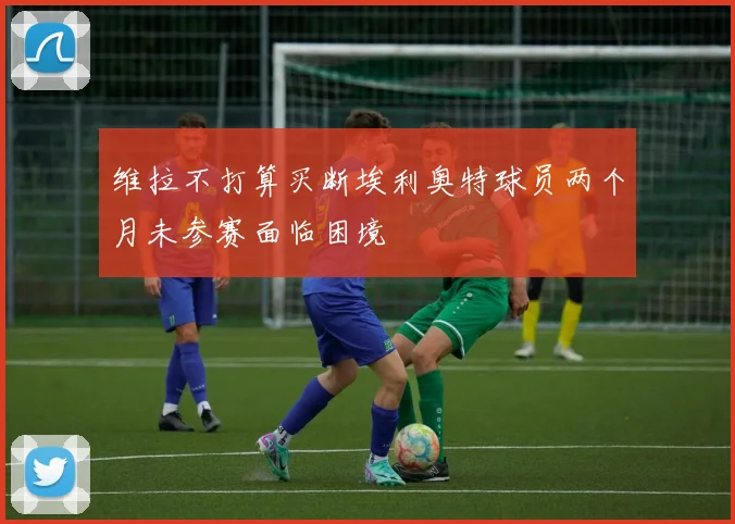 维拉不打算买断埃利奥特球员两个月未参赛面临困境