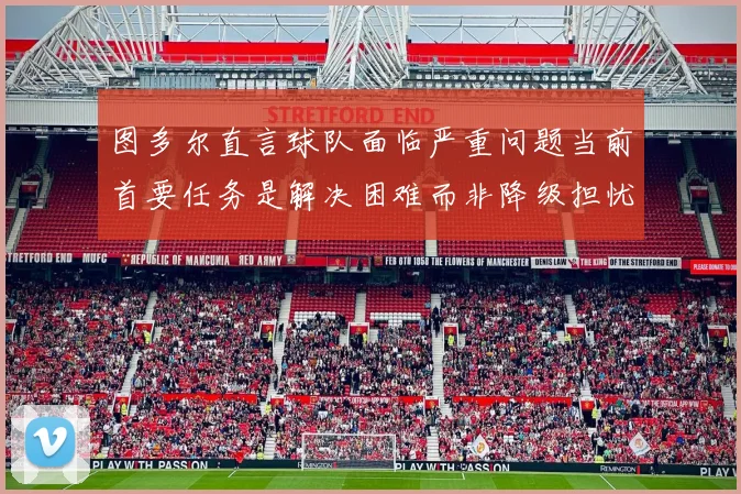 图多尔直言球队面临严重问题当前首要任务是解决困难而非降级担忧