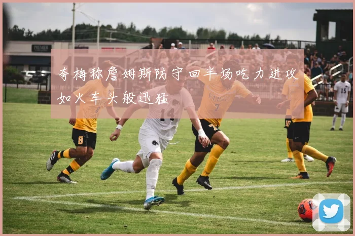 夸梅称詹姆斯防守回半场吃力进攻如火车头般迅猛
