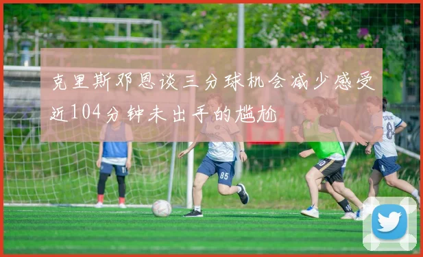 克里斯邓恩谈三分球机会减少感受近104分钟未出手的尴尬