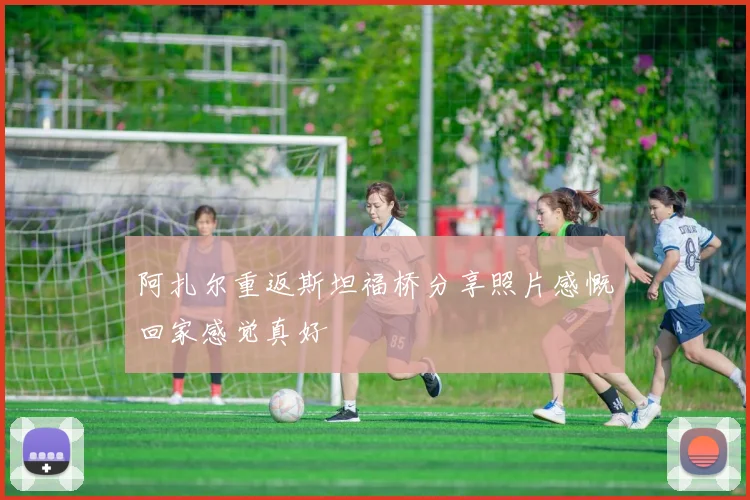 阿扎尔重返斯坦福桥分享照片感慨回家感觉真好