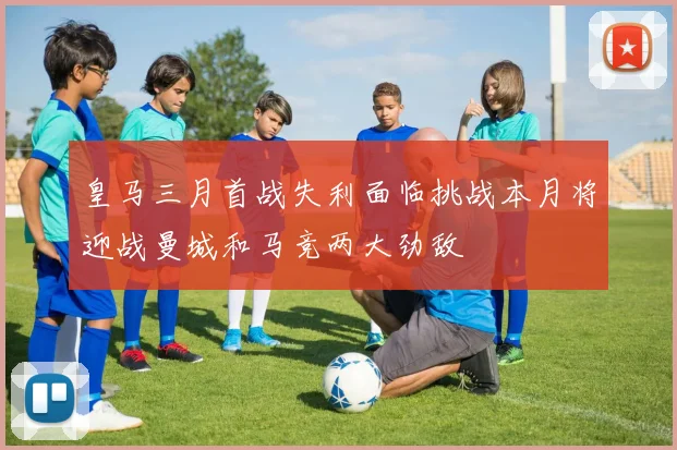 皇马三月首战失利面临挑战本月将迎战曼城和马竞两大劲敌