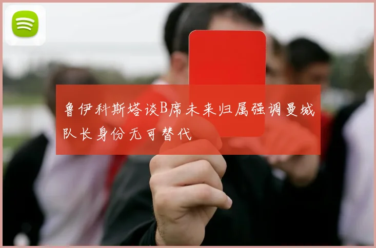 鲁伊科斯塔谈B席未来归属强调曼城队长身份无可替代