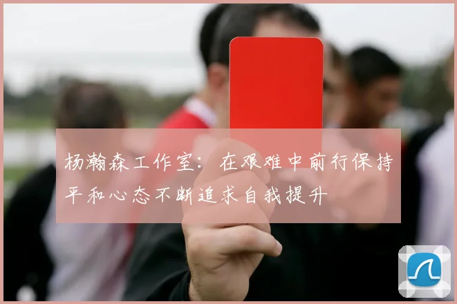 杨瀚森工作室：在艰难中前行保持平和心态不断追求自我提升