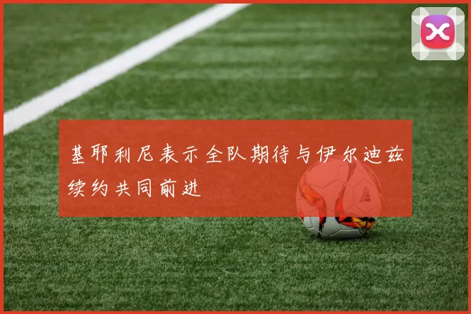 基耶利尼表示全队期待与伊尔迪兹续约共同前进