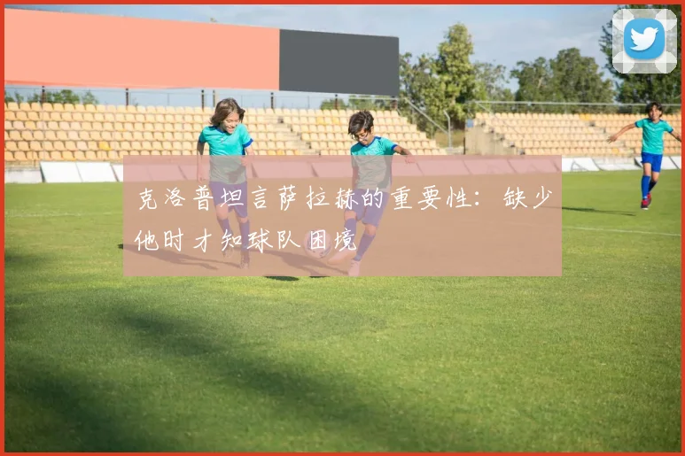 克洛普坦言萨拉赫的重要性：缺少他时才知球队困境