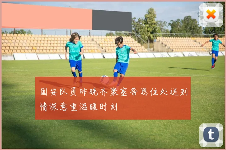 国安队员昨晚齐聚塞蒂恩住处送别情深意重温暖时刻