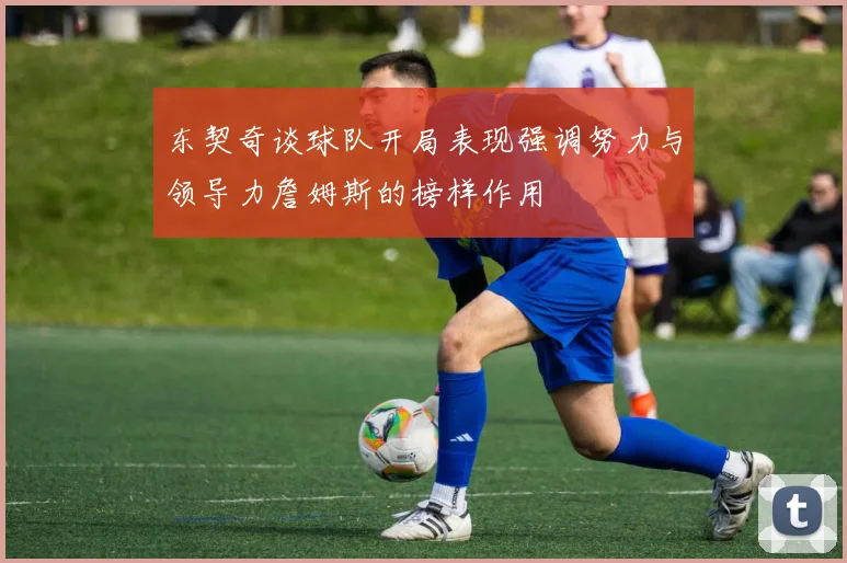 东契奇谈球队开局表现强调努力与领导力詹姆斯的榜样作用