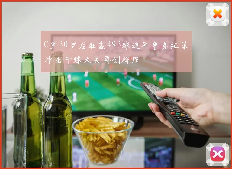 C罗30岁后狂轰493球追平鲁克纪录冲击千球大关再创辉煌