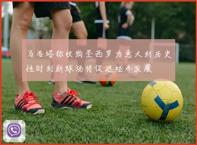 马洛塔称收购圣西罗为意大利历史性时刻新球场将促进经济发展