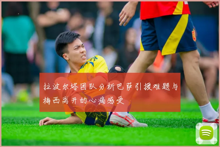拉波尔塔团队分析巴萨引援难题与梅西离开的心痛感受