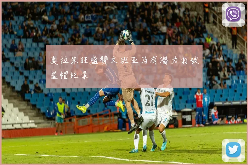 奥拉朱旺盛赞文班亚马有潜力打破盖帽纪录