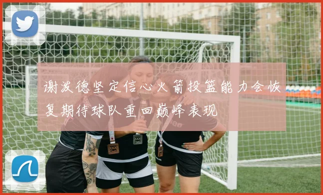 谢泼德坚定信心火箭投篮能力会恢复期待球队重回巅峰表现
