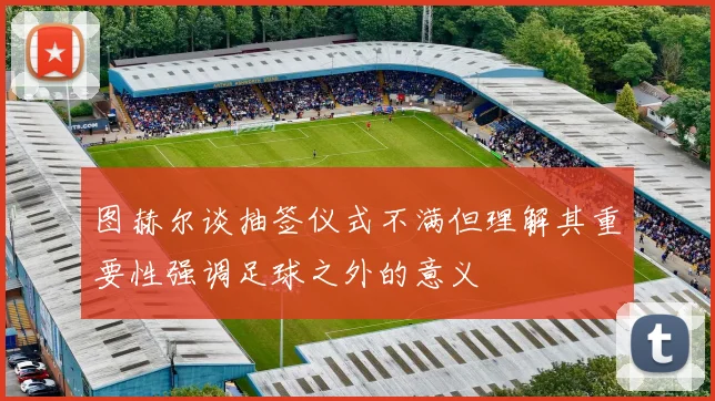 图赫尔谈抽签仪式不满但理解其重要性强调足球之外的意义
