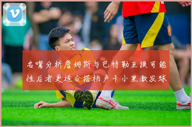 名嘴分析詹姆斯与巴特勒互换可能性后者更适合搭档卢卡小里激发球队激情