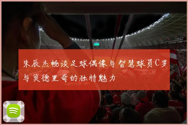 朱辰杰畅谈足球偶像与智慧球员C罗与莫德里奇的独特魅力