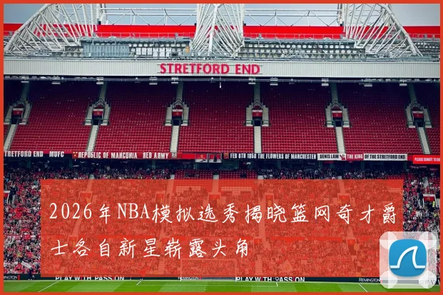 2026年NBA模拟选秀揭晓篮网奇才爵士各自新星崭露头角