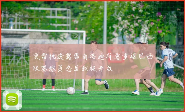 莫雷托透露雷南洛迪有意重返巴西联赛球员态度积极开放