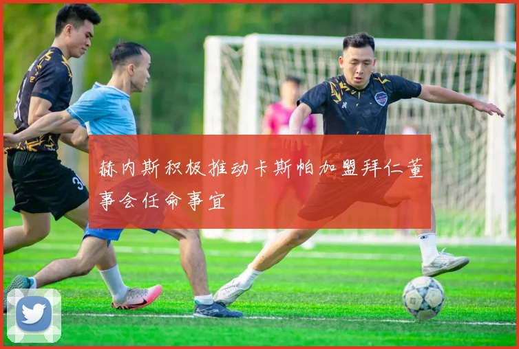赫内斯积极推动卡斯帕加盟拜仁董事会任命事宜