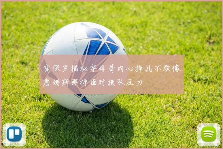 富保罗揭秘字母哥内心挣扎不敢像詹姆斯那样面对换队压力
