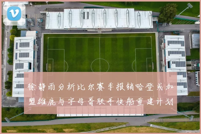 徐静雨分析比尔赛季报销哈登或加盟雄鹿与字母哥联手快船重建计划全面启动