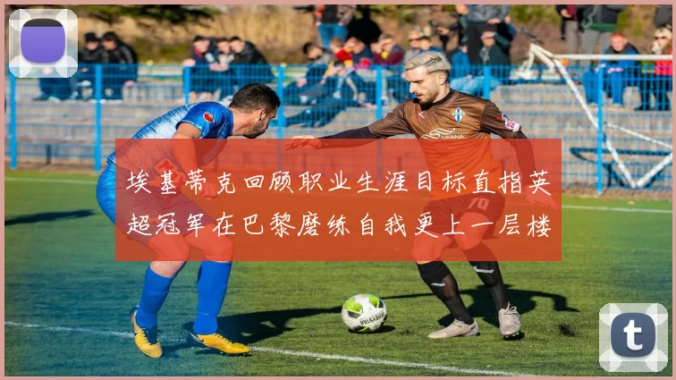 埃基蒂克回顾职业生涯目标直指英超冠军在巴黎磨练自我更上一层楼