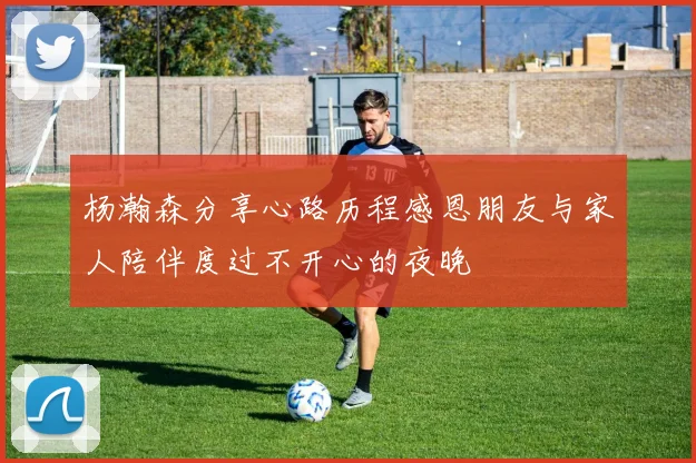 杨瀚森分享心路历程感恩朋友与家人陪伴度过不开心的夜晚