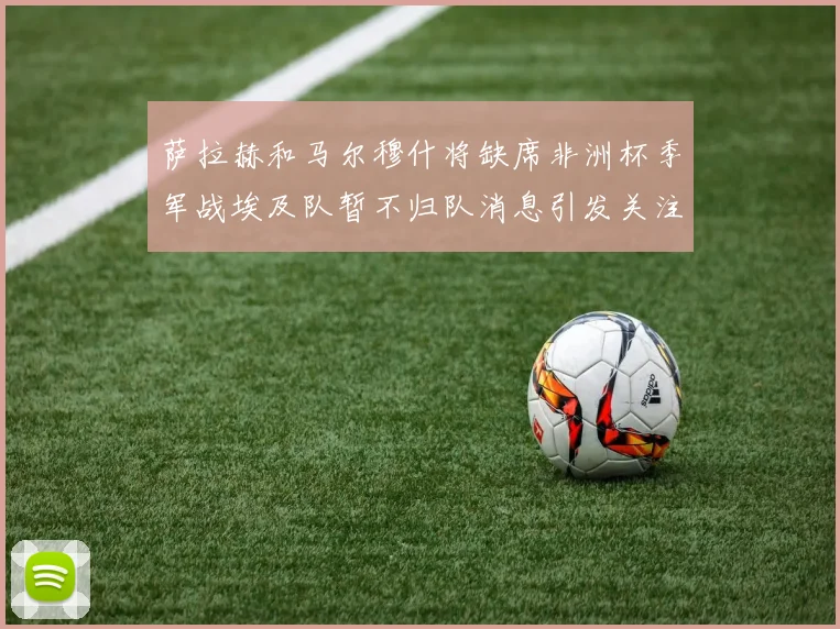 萨拉赫和马尔穆什将缺席非洲杯季军战埃及队暂不归队消息引发关注