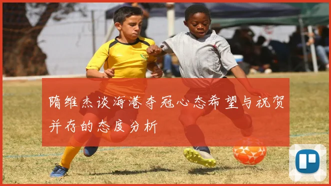 隋维杰谈海港夺冠心态希望与祝贺并存的态度分析