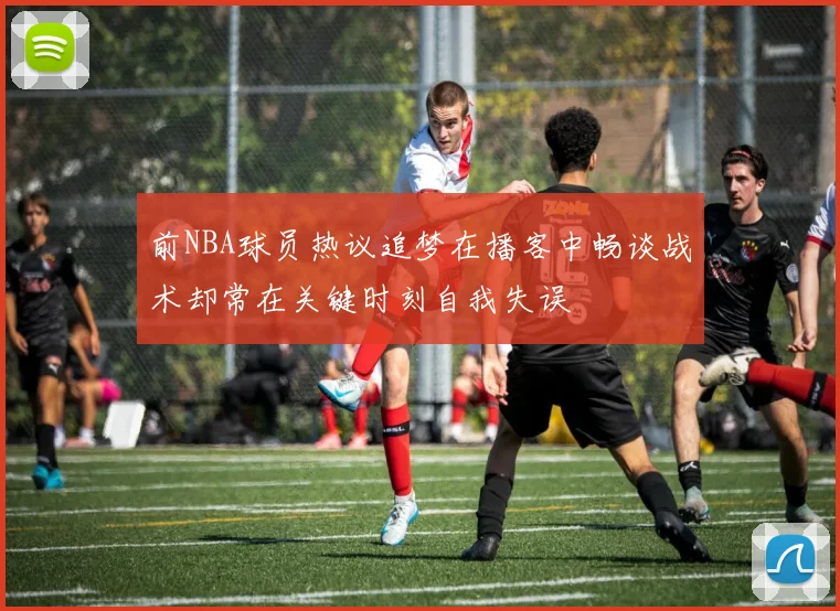 前NBA球员热议追梦在播客中畅谈战术却常在关键时刻自我失误