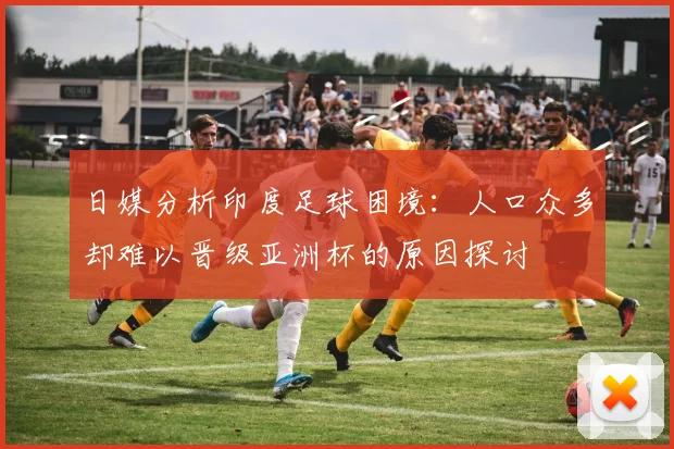 日媒分析印度足球困境：人口众多却难以晋级亚洲杯的原因探讨