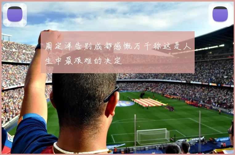 周定洋告别成都感慨万千称这是人生中最艰难的决定