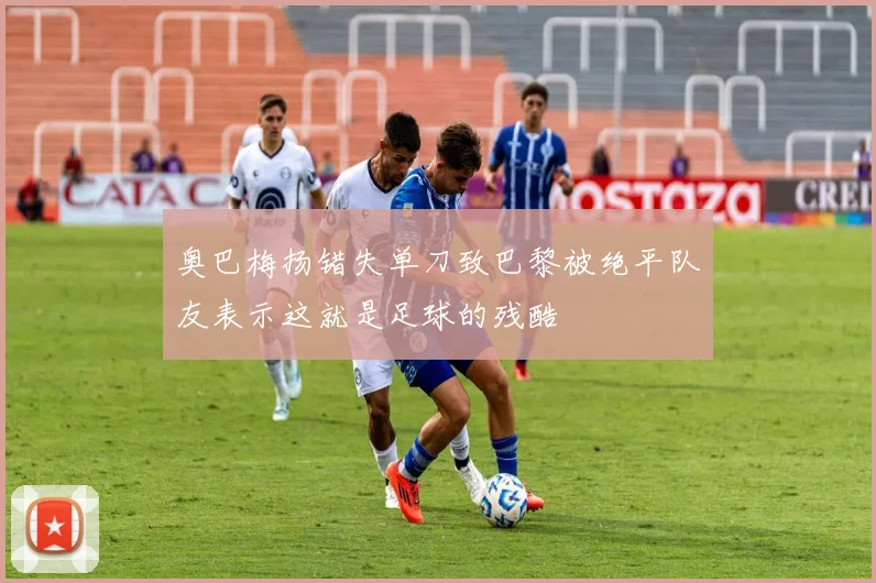 奥巴梅扬错失单刀致巴黎被绝平队友表示这就是足球的残酷