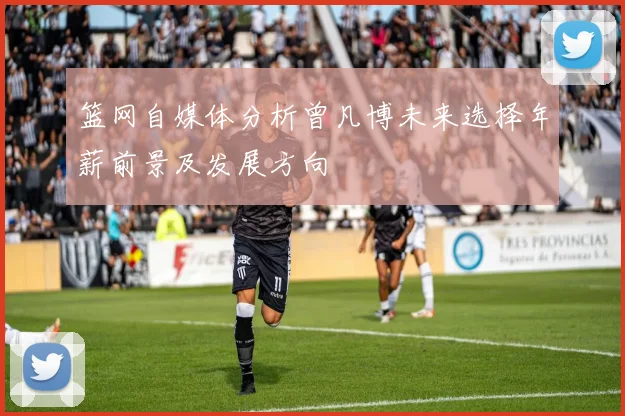 篮网自媒体分析曾凡博未来选择年薪前景及发展方向