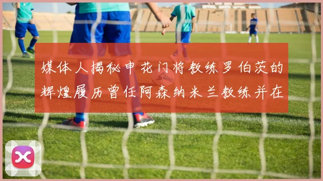 媒体人揭秘申花门将教练罗伯茨的辉煌履历曾任阿森纳米兰教练并在华夏执教