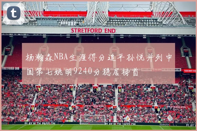 杨瀚森NBA生涯得分追平孙悦并列中国第七姚明9240分稳居榜首
