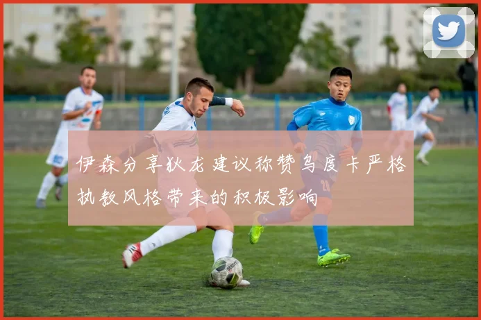 伊森分享狄龙建议称赞乌度卡严格执教风格带来的积极影响