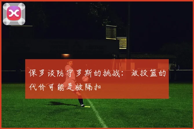保罗谈防守罗斯的挑战：放投篮的代价可能是被隔扣